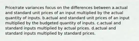 Price/rate variances focus on the differences between a.actual and standard unit prices of an input multiplied by the actual quantity of inputs. b.actual and standard unit prices of an input multiplied by the budgeted quantity of inputs. c.actual and standard inputs multiplied by actual prices. d.actual and standard inputs multiplied by standard prices.