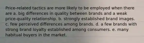 Price-related tactics are more likely to be employed when there are a. big differences in quality between brands and a weak price-quality relationship. b. strongly established brand images. c. few perceived differences among brands. d. a few brands with strong brand loyalty established among consumers. e. many habitual buyers in the market.