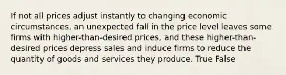 If not all prices adjust instantly to changing economic circumstances, an unexpected fall in the price level leaves some firms with higher-than-desired prices, and these higher-than-desired prices depress sales and induce firms to reduce the quantity of goods and services they produce. True False