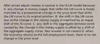 After prices​ adjust, money is neutral in the ​IS-LM model​ because: A. any change in money supply that shifts the LM curve is finally matched by a proportional change in the price level that shifts the LM curve to its original position. B. the shift in the LM curve due to the change in the money supply is matched by an equal shift of the IS curve. C. any shift in the aggregate demand curve caused by the change in the money supply is offset by a shift of the aggregate supply curve. Your answer is not correct.D. when the economy returns to the​ full-employment level, there is no net change in the price level.