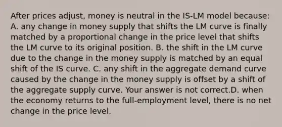 After prices​ adjust, money is neutral in the ​IS-LM model​ because: A. any change in money supply that shifts the LM curve is finally matched by a proportional change in the price level that shifts the LM curve to its original position. B. the shift in the LM curve due to the change in the money supply is matched by an equal shift of the IS curve. C. any shift in the aggregate demand curve caused by the change in the money supply is offset by a shift of the aggregate supply curve. Your answer is not correct.D. when the economy returns to the​ full-employment level, there is no net change in the price level.