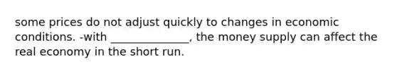 some prices do not adjust quickly to changes in economic conditions. -with ______________, the money supply can affect the real economy in the short run.