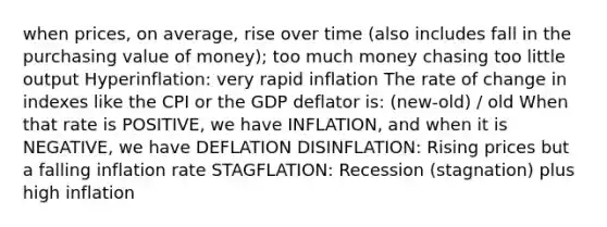 when prices, on average, rise over time (also includes fall in the purchasing value of money); too much money chasing too little output Hyperinflation: very rapid inflation The rate of change in indexes like the CPI or the GDP deflator is: (new-old) / old When that rate is POSITIVE, we have INFLATION, and when it is NEGATIVE, we have DEFLATION DISINFLATION: Rising prices but a falling inflation rate STAGFLATION: Recession (stagnation) plus high inflation