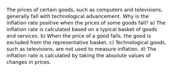 The prices of certain goods, such as computers and televisions, generally fall with technological advancement. Why is the inflation rate positive when the prices of some goods fall? a) The inflation rate is calculated based on a typical basket of goods and services. b) When the price of a good falls, the good is excluded from the representative basket. c) Technological goods, such as televisions, are not used to measure inflation. d) The inflation rate is calculated by taking the absolute values of changes in prices.