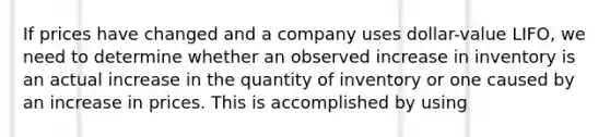 If prices have changed and a company uses dollar-value LIFO, we need to determine whether an observed increase in inventory is an actual increase in the quantity of inventory or one caused by an increase in prices. This is accomplished by using