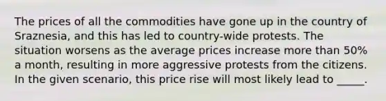 The prices of all the commodities have gone up in the country of Sraznesia, and this has led to country-wide protests. The situation worsens as the average prices increase more than 50% a month, resulting in more aggressive protests from the citizens. In the given scenario, this price rise will most likely lead to _____.