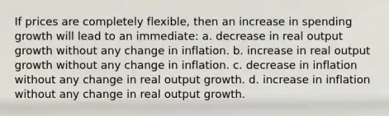 If prices are completely flexible, then an increase in spending growth will lead to an immediate: a. decrease in real output growth without any change in inflation. b. increase in real output growth without any change in inflation. c. decrease in inflation without any change in real output growth. d. increase in inflation without any change in real output growth.