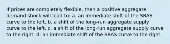 If prices are completely flexible, then a positive aggregate demand shock will lead to: a. an immediate shift of the SRAS curve to the left. b. a shift of the long-run aggregate supply curve to the left. c. a shift of the long-run aggregate supply curve to the right. d. an immediate shift of the SRAS curve to the right.