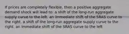 If prices are completely flexible, then a positive aggregate demand shock will lead to: a shift of the long-run aggregate supply curve to the left. an immediate shift of the SRAS curve to the right. a shift of the long-run aggregate supply curve to the right. an immediate shift of the SRAS curve to the left