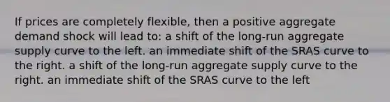 If prices are completely flexible, then a positive aggregate demand shock will lead to: a shift of the long-run aggregate supply curve to the left. an immediate shift of the SRAS curve to the right. a shift of the long-run aggregate supply curve to the right. an immediate shift of the SRAS curve to the left