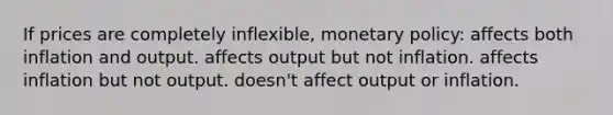 If prices are completely inflexible, monetary policy: affects both inflation and output. affects output but not inflation. affects inflation but not output. doesn't affect output or inflation.