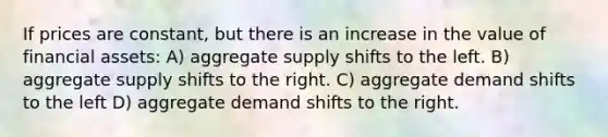 If prices are constant, but there is an increase in the value of financial assets: A) aggregate supply shifts to the left. B) aggregate supply shifts to the right. C) aggregate demand shifts to the left D) aggregate demand shifts to the right.