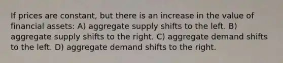 If prices are constant, but there is an increase in the value of financial assets: A) aggregate supply shifts to the left. B) aggregate supply shifts to the right. C) aggregate demand shifts to the left. D) aggregate demand shifts to the right.