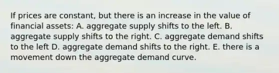 If prices are constant, but there is an increase in the value of financial assets: A. aggregate supply shifts to the left. B. aggregate supply shifts to the right. C. aggregate demand shifts to the left D. aggregate demand shifts to the right. E. there is a movement down the aggregate demand curve.