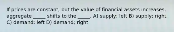 If prices are constant, but the value of financial assets increases, aggregate _____ shifts to the _____. A) supply; left B) supply; right C) demand; left D) demand; right