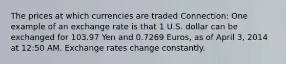 The prices at which currencies are traded Connection: One example of an exchange rate is that 1 U.S. dollar can be exchanged for 103.97 Yen and 0.7269 Euros, as of April 3, 2014 at 12:50 AM. Exchange rates change constantly.