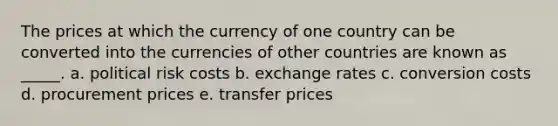 The prices at which the currency of one country can be converted into the currencies of other countries are known as _____. a. political risk costs b. exchange rates c. conversion costs d. procurement prices e. transfer prices