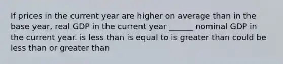 If prices in the current year are higher on average than in the base year, real GDP in the current year ______ nominal GDP in the current year. is <a href='https://www.questionai.com/knowledge/k7BtlYpAMX-less-than' class='anchor-knowledge'>less than</a> is equal to is <a href='https://www.questionai.com/knowledge/ktgHnBD4o3-greater-than' class='anchor-knowledge'>greater than</a> could be less than or greater than