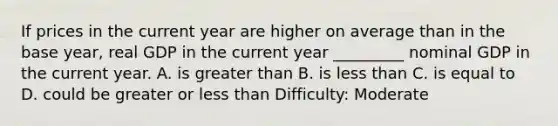 If prices in the current year are higher on average than in the base year, real GDP in the current year _________ nominal GDP in the current year. A. is <a href='https://www.questionai.com/knowledge/ktgHnBD4o3-greater-than' class='anchor-knowledge'>greater than</a> B. is <a href='https://www.questionai.com/knowledge/k7BtlYpAMX-less-than' class='anchor-knowledge'>less than</a> C. is equal to D. could be greater or less than Difficulty: Moderate