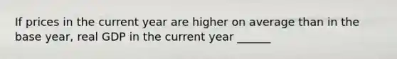 If prices in the current year are higher on average than in the base year, real GDP in the current year ______