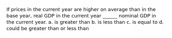 If prices in the current year are higher on average than in the base year, real GDP in the current year ______ nominal GDP in the current year. a. is greater than b. is less than c. is equal to d. could be greater than or less than