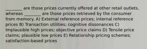 ________ are those prices currently offered at other retail outlets, whereas ________ are those prices retrieved by the consumer from memory. A) External reference prices; internal reference prices B) Transaction utilities; cognitive dissonances C) Implausible high prices; objective price claims D) Tensile price claims; plausible low prices E) Relationship pricing schemes; satisfaction-based prices