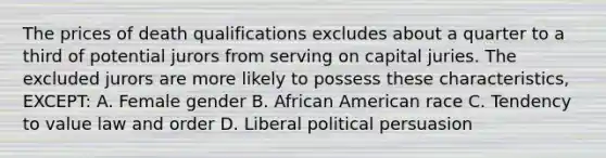 The prices of death qualifications excludes about a quarter to a third of potential jurors from serving on capital juries. The excluded jurors are more likely to possess these characteristics, EXCEPT: A. Female gender B. African American race C. Tendency to value law and order D. Liberal political persuasion