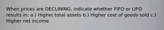 When prices are DECLINING, indicate whether FIFO or LIFO results in: a.) Higher total assets b.) Higher cost of goods sold c.) Higher net income