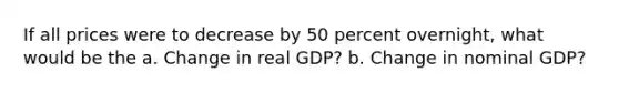 If all prices were to decrease by 50 percent overnight, what would be the a. Change in real GDP? b. Change in nominal GDP?