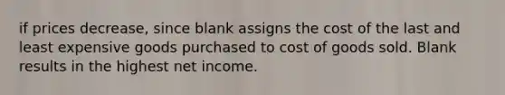 if prices decrease, since blank assigns the cost of the last and least expensive goods purchased to cost of goods sold. Blank results in the highest net income.