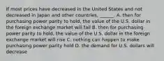 If most prices have decreased in the United States and not decreased in Japan and other​ countries, ______. A. then for purchasing power parity to​ hold, the value of the U.S. dollar in the foreign exchange market will fall B. then for purchasing power parity to​ hold, the value of the U.S. dollar in the foreign exchange market will rise C. nothing can happen to make purchasing power parity hold D. the demand for U.S. dollars will decrease