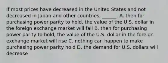 If most prices have decreased in the United States and not decreased in Japan and other​ countries, ______. A. then for purchasing power parity to​ hold, the value of the U.S. dollar in the foreign exchange market will fall B. then for purchasing power parity to​ hold, the value of the U.S. dollar in the foreign exchange market will rise C. nothing can happen to make purchasing power parity hold D. the demand for U.S. dollars will decrease