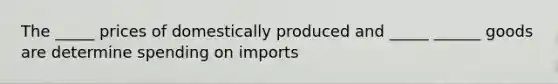 The _____ prices of domestically produced and _____ ______ goods are determine spending on imports