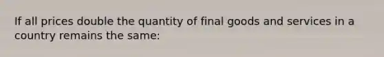 If all prices double the quantity of final goods and services in a country remains the same: