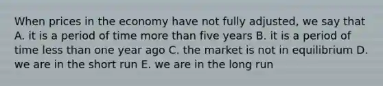 When prices in the economy have not fully adjusted, we say that A. it is a period of time more than five years B. it is a period of time less than one year ago C. the market is not in equilibrium D. we are in the short run E. we are in the long run