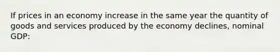 If prices in an economy increase in the same year the quantity of goods and services produced by the economy declines, nominal GDP: