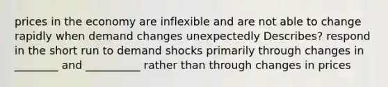 prices in the economy are inflexible and are not able to change rapidly when demand changes unexpectedly Describes? respond in the short run to demand shocks primarily through changes in ________ and __________ rather than through changes in prices