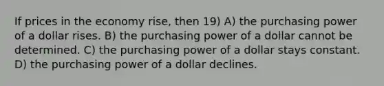 If prices in the economy rise, then 19) A) the purchasing power of a dollar rises. B) the purchasing power of a dollar cannot be determined. C) the purchasing power of a dollar stays constant. D) the purchasing power of a dollar declines.