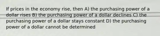 If prices in the economy rise, then A) the purchasing power of a dollar rises B) the purchasing power of a dollar declines C) the purchasing power of a dollar stays constant D) the purchasing power of a dollar cannot be determined