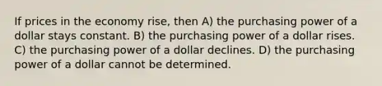 If prices in the economy rise, then A) the purchasing power of a dollar stays constant. B) the purchasing power of a dollar rises. C) the purchasing power of a dollar declines. D) the purchasing power of a dollar cannot be determined.