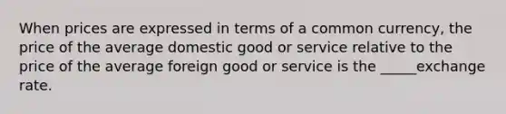 When prices are expressed in terms of a common currency, the price of the average domestic good or service relative to the price of the average foreign good or service is the _____exchange rate.