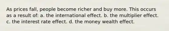 As prices fall, people become richer and buy more. This occurs as a result of: a. the international effect. b. the multiplier effect. c. the interest rate effect. d. the money wealth effect.