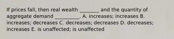 If prices fall, then real wealth ________ and the quantity of aggregate demand __________. A. increases; increases B. increases; decreases C. decreases; decreases D. decreases; increases E. is unaffected; is unaffected