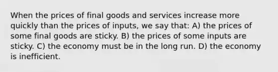 When the prices of final goods and services increase more quickly than the prices of inputs, we say that: A) the prices of some final goods are sticky. B) the prices of some inputs are sticky. C) the economy must be in the long run. D) the economy is inefficient.