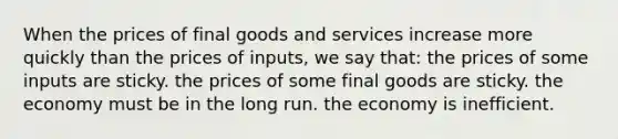 When the prices of final goods and services increase more quickly than the prices of inputs, we say that: the prices of some inputs are sticky. the prices of some final goods are sticky. the economy must be in the long run. the economy is inefficient.