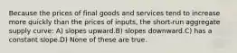 Because the prices of final goods and services tend to increase more quickly than the prices of inputs, the short-run aggregate supply curve: A) slopes upward.B) slopes downward.C) has a constant slope.D) None of these are true.