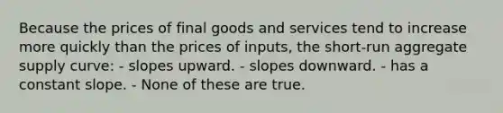 Because the prices of final goods and services tend to increase more quickly than the prices of inputs, the short-run aggregate supply curve: - slopes upward. - slopes downward. - has a constant slope. - None of these are true.