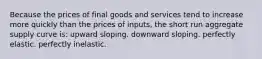 Because the prices of final goods and services tend to increase more quickly than the prices of inputs, the short run aggregate supply curve is: upward sloping. downward sloping. perfectly elastic. perfectly inelastic.