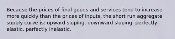 Because the prices of final goods and services tend to increase more quickly than the prices of inputs, the short run aggregate supply curve is: upward sloping. downward sloping. perfectly elastic. perfectly inelastic.