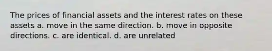 The prices of financial assets and the interest rates on these assets a. move in the same direction. b. move in opposite directions. c. are identical. d. are unrelated